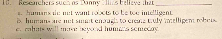 Researchers such as Danny Hillis believe that_
a. humans do not want robots to be too intelligent.
b. humans are not smart enough to create truly intelligent robots.
c. robots will move beyond humans someday.