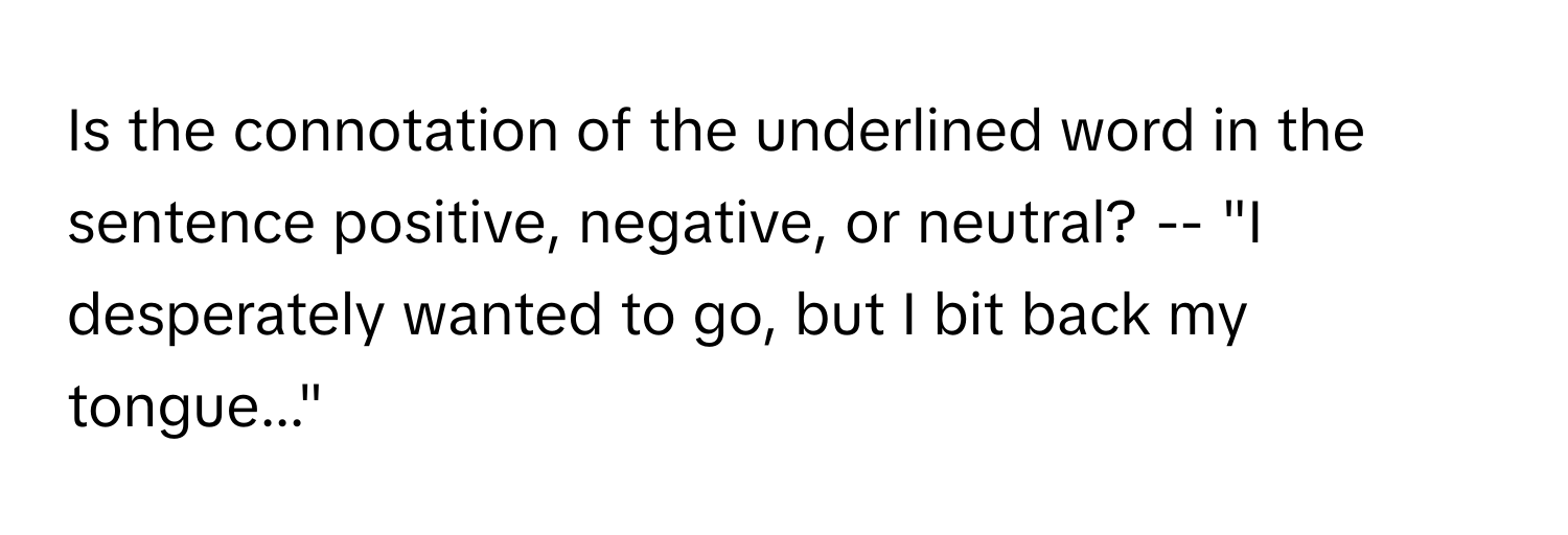 Is the connotation of the underlined word in the sentence positive, negative, or neutral? -- "I desperately wanted to go, but I bit back my tongue..."