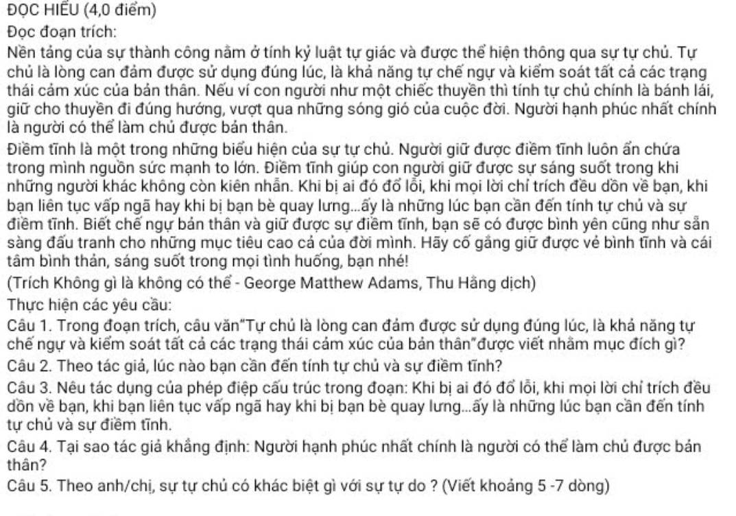 ĐỌC HIẾU (4,0 điểm)
Đọc đoạn trích:
Nền táng của sự thành công nằm ở tính kỷ luật tự giác và được thể hiện thông qua sự tự chủ. Tự
chủ là lòng can đảm được sử dụng đúng lúc, là khả năng tự chế ngự và kiểm soát tất cả các trạng
thái cảm xúc của bản thân. Nếu ví con người như một chiếc thuyền thì tính tự chủ chính là bánh lái,
giữ cho thuyền đi đúng hướng, vượt qua những sóng gió của cuộc đời. Người hạnh phúc nhất chính
là người có thể làm chủ được bản thân.
Điềm tĩnh là một trong những biểu hiện của sự tự chủ. Người giữ được điềm tĩnh luôn ẩn chứa
trong mình nguồn sức mạnh to lớn. Điềm tĩnh giúp con người giữ được sự sáng suốt trong khi
những người khác không còn kiên nhẫn. Khi bị ai đó đổ lỗi, khi mọi lời chỉ trích đều dồn về bạn, khi
bạn liên tục vấp ngã hay khi bị bạn bè quay lưng...ấy là những lúc bạn cần đến tính tự chủ và sự
điềm tĩnh. Biết chế ngự bản thân và giữ được sự điềm tĩnh, bạn sẽ có được bình yên cũng như sẵn
sàng đấu tranh cho những mục tiêu cao cá của đời mình. Hãy cố gắng giữ được vẻ bình tĩnh và cái
tâm bình thản, sáng suốt trong mọi tình huống, bạn nhé!
(Trích Không gì là không có thể - George Matthew Adams, Thu Hằng dịch)
Thực hiện các yêu cầu:
Câu 1. Trong đoạn trích, câu văn"Tự chủ là lòng can đám được sử dụng đúng lúc, là khả năng tự
chế ngự và kiểm soát tất cả các trạng thái cảm xúc của bản thân"được viết nhằm mục đích gì?
Câu 2. Theo tác giả, lúc nào bạn cần đến tính tự chủ và sự điềm tĩnh?
Câu 3. Nêu tác dụng của phép điệp cấu trúc trong đoạn: Khi bị ai đó đổ lỗi, khi mọi lời chỉ trích đều
dồn về bạn, khi bạn liên tục vấp ngã hay khi bị bạn bè quay lưng...ấy là những lúc bạn cần đến tính
tự chủ và sự điềm tĩnh.
Câu 4. Tại sao tác giả khầng định: Người hạnh phúc nhất chính là người có thể làm chủ được bản
thân?
Câu 5. Theo anh/chị, sự tự chủ có khác biệt gì với sự tự do ? (Viết khoảng 5 -7 dòng)