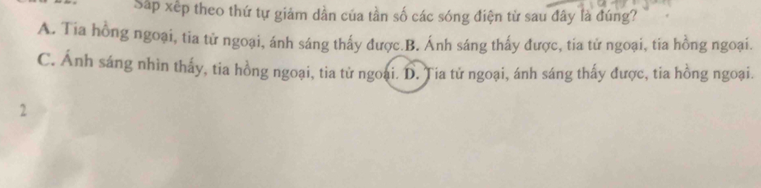 Sáp xếp theo thứ tự giảm dần của tần số các sóng điện từ sau đây là đúng?
A. Tia hồng ngoại, tia tử ngoại, ánh sáng thấy được.B. Ánh sáng thấy được, tia tử ngoại, tia hồng ngoại.
C. Ánh sáng nhìn thấy, tia hồng ngoại, tia tử ngoại. D. Ția tử ngoại, ánh sáng thấy được, tia hồng ngoại.
2