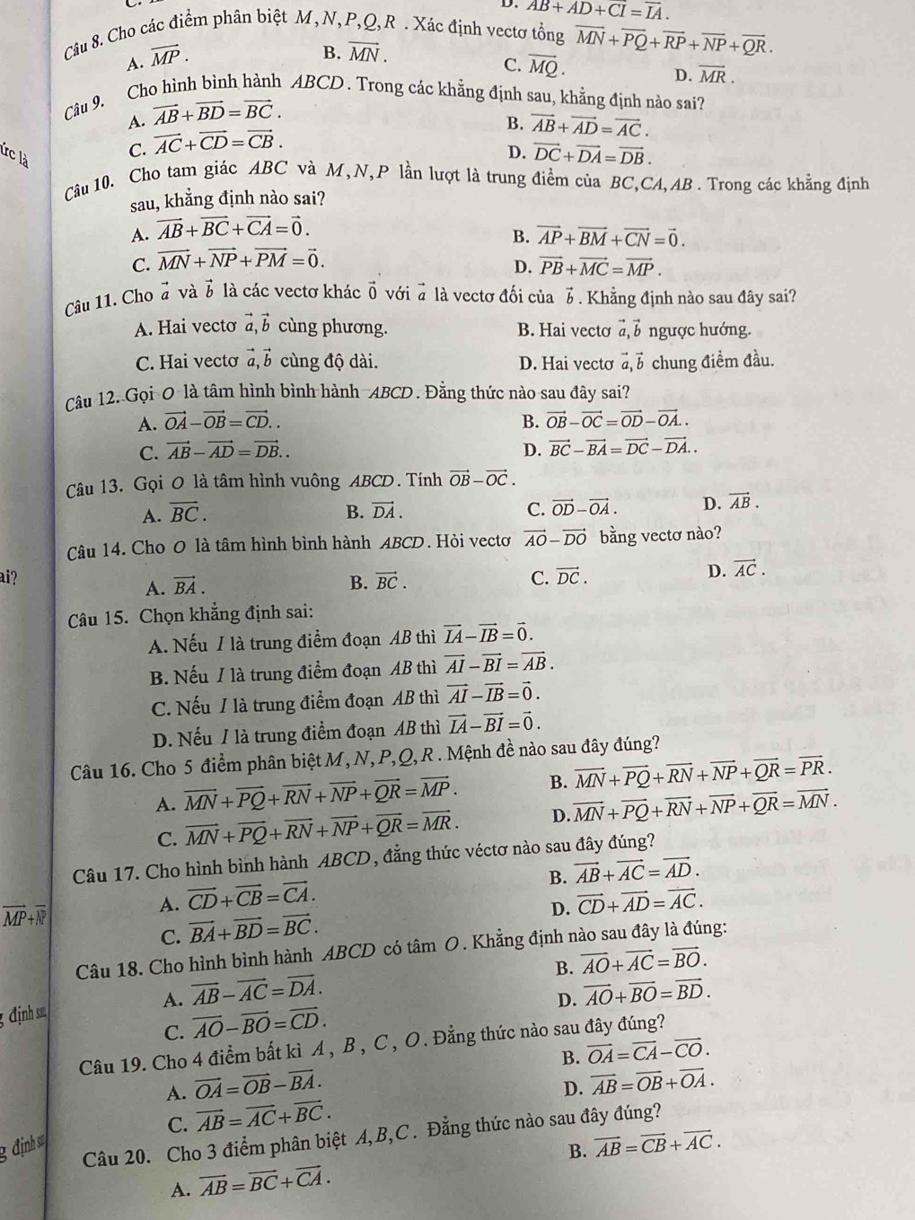 D. overline AB+AD+CI=overline IA.
Câu 8. Cho các điểm phân biệt M,N,P,Q,R . Xác định vectơ tổng overline MN+overline PQ+overline RP+overline NP+overline QR.
A. vector MP.
B. vector MN.
C. overline MQ.
D. overline MR.
Câu 9. Cho hình bình hành ABCD . Trong các khẳng định sau, khẳng định nào sai?
A. vector AB+vector BD=vector BC.
Irc là
C. vector AC+vector CD=vector CB.
B. vector AB+vector AD=vector AC.
D. vector DC+vector DA=vector DB.
Câu 10. Cho tam giác ABC và M,N,P lần lượt là trung điểm của BC,CA,AB . Trong các khẳng định
sau, khẳng định nào sai?
A. vector AB+vector BC+vector CA=vector 0.
B. vector AP+vector BM+vector CN=vector 0.
C. vector MN+vector NP+vector PM=vector 0.
D. vector PB+vector MC=vector MP.
# và 6 là các vectơ khác vector 0
Câu 11. Cho^(to)a với ở là vectơ đối của 7 . Khẳng định nào sau đây sai?
A. Hai vecto vector a,vector b cùng phương. B. Hai vectơ vector a,vector b ngược hướng.
C. Hai vectơ vector a,vector b cùng độ dài. D. Hai vecto vector a,vector b chung điềm đầu.
Câu 12. Gọi 0 là tâm hình bình hành ABCD. Đằng thức nào sau đây sai?
A. vector OA-vector OB=vector CD.. B. vector OB-vector OC=vector OD-vector OA..
C. vector AB-vector AD=vector DB.. D. vector BC-vector BA=vector DC-vector DA..
Câu 13. Gọi 0 là tâm hình vuông ABCD. Tính vector OB-vector OC.
A. vector BC. B. vector DA. C. vector OD-vector OA. D. vector AB.
Câu 14. Cho O là tâm hình bình hành ABCD. Hỏi vectơ vector AO-vector DO bằng vectơ nào?
ai? B. vector BC. C. vector DC.
D. vector AC.
A. vector BA.
Câu 15. Chọn khẳng định sai:
A. Nếu / là trung điểm đoạn AB thì vector IA-vector IB=vector 0.
B. Nếu / là trung điểm đoạn AB thì vector AI-vector BI=vector AB.
C. Nếu / là trung điểm đoạn AB thì vector AI-vector IB=vector 0.
D. Nếu / là trung điểm đoạn AB thì vector IA-vector BI=vector 0.
Câu 16. Cho 5 điểm phân biệt M, N, P,Q, R . Mệnh đề nào sau đây đúng?
A. overline MN+overline PQ+overline RN+overline NP+overline QR=overline MP. B. vector MN+vector PQ+vector RN+vector NP+vector QR=vector PR.
C. vector MN+vector PQ+vector RN+vector NP+vector QR=vector MR. D. overline MN+overline PQ+overline RN+overline NP+overline QR=overline MN.
Câu 17. Cho hình bình hành ABCD, đẳng thức véctơ nào sau đây đúng?
B. vector AB+vector AC=vector AD.
overline MP+overline MP
A. vector CD+vector CB=vector CA. vector CD+vector AD=vector AC.
C. vector BA+vector BD=vector BC.
D.
Câu 18. Cho hình bình hành ABCD có tâm O. Khẳng định nào sau đây là đúng:
B. vector AO+vector AC=vector BO.
A. vector AB-vector AC=vector DA. vector AO+vector BO=vector BD.
D.
ịnh 
C. overline AO-overline BO=overline CD.
Câu 19. Cho 4 điểm bất kì A , B , C , O. Đẳng thức nào sau đây đúng?
B. vector OA=vector CA-vector CO.
A. vector OA=vector OB-vector BA.
C. vector AB=vector AC+vector BC. D. vector AB=vector OB+vector OA.
Câu 20. Cho 3 điểm phân biệt A,B,C. Đằng thức nào sau đây đúng?
g định s
A. vector AB=vector BC+vector CA. B. vector AB=vector CB+vector AC.