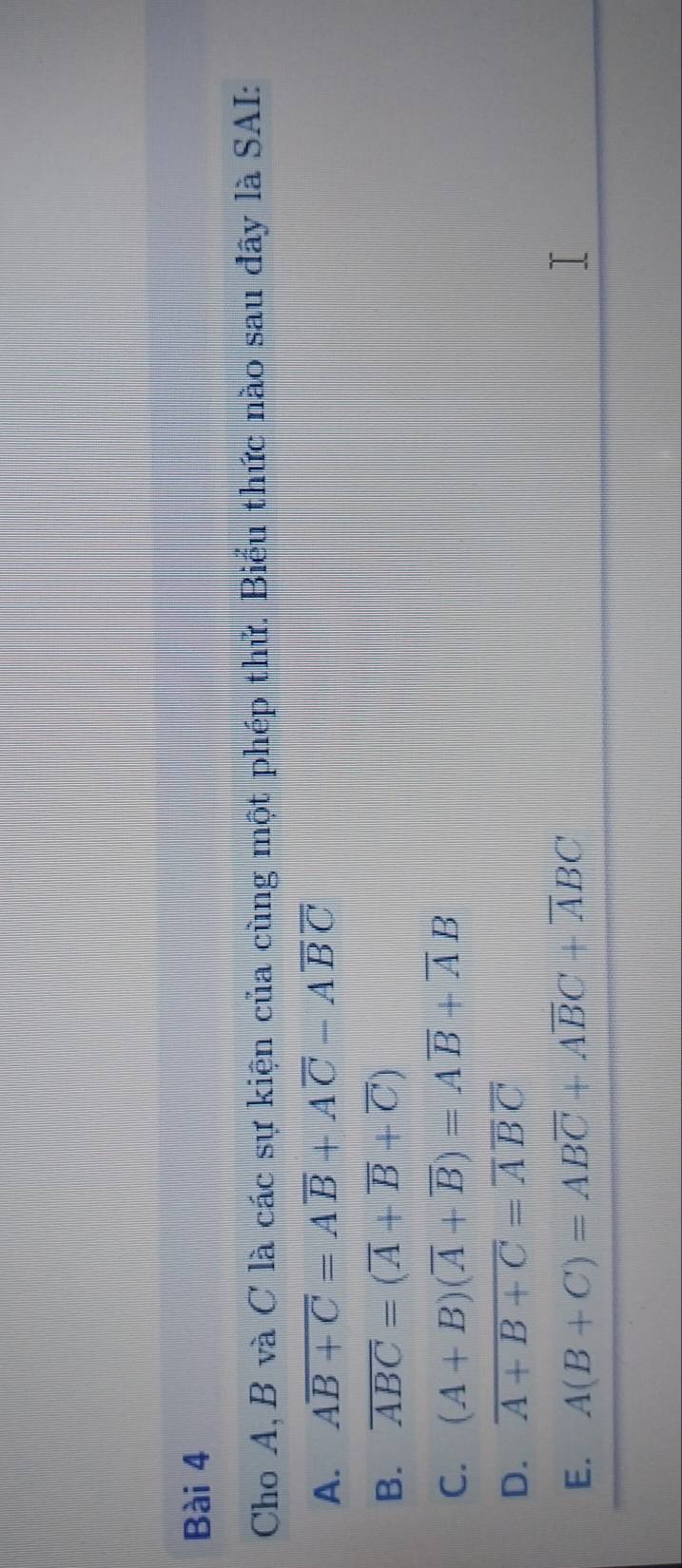 Cho A, B và C là các sự kiện của cùng một phép thử. Biểu thức nào sau đây là SAI:
A. Aoverline B+C=Aoverline B+Aoverline C-Aoverline Boverline C
B. overline ABC=(overline A+overline B+overline C)
C. (A+B)(overline A+overline B)=Aoverline B+overline AB
D. overline A+B+C=overline Aoverline Boverline C
E. A(B+C)=ABoverline C+Aoverline BC+overline ABC