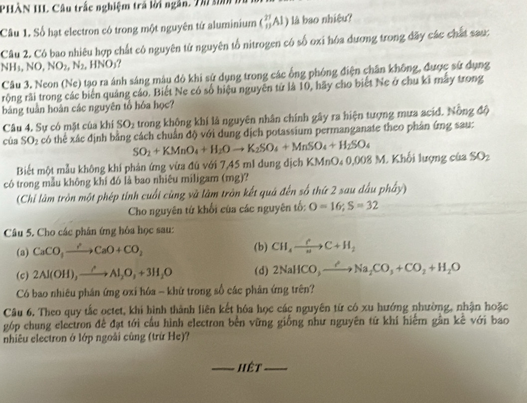 PHÀN IIL Câu trắc nghiệm trả lời ngắn. Thi sinh h
Câu 1. Số hạt electron có trong một nguyên tử aluminium (_(13)^(27)Al) là bao nhiêu?
Câu 2. Có bao nhiêu hợp chất có nguyên tử nguyên tổ nitrogen có số oxi hóa dương trong đãy các chất sau:
NH_3,NO,NO_2,N_2 , HNO₃?
Câu 3. Neon (Ne) tạo ra ảnh sáng màu đô khi sử dụng trong các ống phóng điện chân không, được sử dụng
rộng rãi trong các biến quảng cáo. Biết Ne có số hiệu nguyên tử là 10, hãy cho biết Ne ở chu kỉ mẫy trong
bảng tuần hoàn các nguyên tổ hóa học?
Câu 4. Sự có mặt của khí SO_2 trong không khí là nguyên nhân chính gây ra hiện tượng mưa acid. Nồng độ
của SO_2 có thể xác định bằng cách chuẩn độ với dung dịch potassium permanganate theo phân ứng sau:
SO_2+KMnO_4+H_2Oto K_2SO_4+MnSO_4+H_2SO_4
Biết một mẫu không khí phản ứng vừa đú với 7,45 m1 dung dịch KMnO₄ 0,008 M. Khối lượng của SO_2
có trong mẫu không khí đó là bao nhiêu miligam (mg)?
(Chỉ làm tròn một phép tính cuối cùng và làm tròn kết quả đến số thứ 2 sau dấu phầy)
Cho nguyên tứ khối của các nguyên tố: O=16;S=32
Câu 5. Cho các phân ứng hóa học sau:
(b)
(a) CaCO_3to CaCaO+CO_2 CH_4xrightarrow fC+H_2
(c) 2Al(OH),xrightarrow ?Al_2O_+3H_2O (d) 2NaHCO_to Na_2CO_3+CO_2+H_2O
Có bao nhiêu phần ứng oxi hóa - khử trong số các phản ứng trên?
Câu 6. Theo quy tắc octet, khi hình thành liên kết hóa học các nguyên tử có xu hướng nhường, nhận hoặc
góp chung electron đề đạt tới cầu hình electron bên vững giống như nguyên tứ khí hiểm gần kê với bao
nhiêu electron ở lớp ngoài cũng (trừ He)?
_hêt_