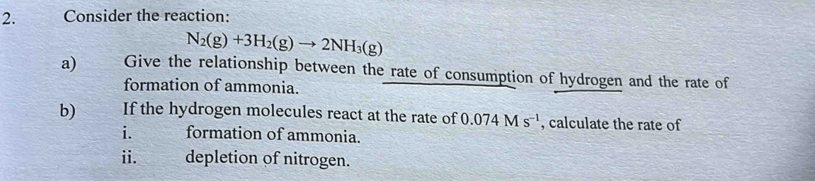 a Consider the reaction:
N_2(g)+3H_2(g)to 2NH_3(g)
a) Give the relationship between the rate of consumption of hydrogen and the rate of 
formation of ammonia. 
b) If the hydrogen molecules react at the rate of 0.074Ms^(-1) , calculate the rate of 
i. formation of ammonia. 
ii. depletion of nitrogen.