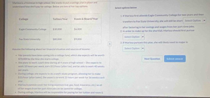 Marissa is a freshman in high school. She wants to put a savings plan in place and 
understand how she'll pay for college. Below are two of her top options. Select options below 
1. If Marissa first attends Eagle Community College for two years and then 
transfers to Fox State University, she will still be short Select Option 
after factoring in her savings and wages from her part-time jobs. 
2. In order to make up for the shortfall, Marissa should first pursue 
Select Option 
H 3. If Marissa pursues this plan, she will likely need to major in 
Assume the following about her financial situation and sources of income: Select Option 
Her parents have been saving into a college fund, which she expects will be worth
$70,000 by the time she starts college. Next Question Submit arnwer 
She plans to work a part-time during all 4 years of high school - She expects to 
work 10 hours per week, earn $12/hour (after tax), and be able to work 40 weeks
per years. 
During college, she expects to do a work-study program, allowing her to make
$15/hour (after taxes). She expects to work 15 hours per week for 36 weeks each
year. 
Marissa's parents cover her living expenses (car, gas, food, Insurance, etc.) so all 
of her wages from her part-time job can be saved for college. 
During college, Marissa will be responsible for paying for her tuition and room &