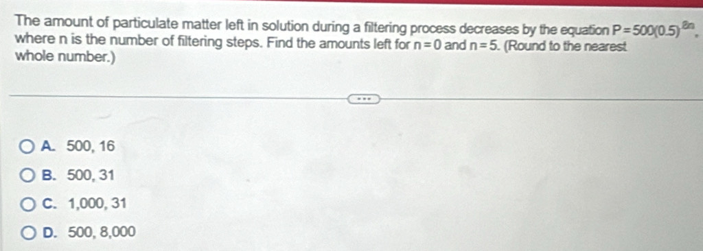 The amount of particulate matter left in solution during a filtering process decreases by the equation P=500(0.5)^2n. 
where n is the number of filtering steps. Find the amounts left for n=0 and n=5. (Round to the nearest
whole number.)
A. 500, 16
B. 500, 31
C. 1,000, 31
D. 500, 8,000