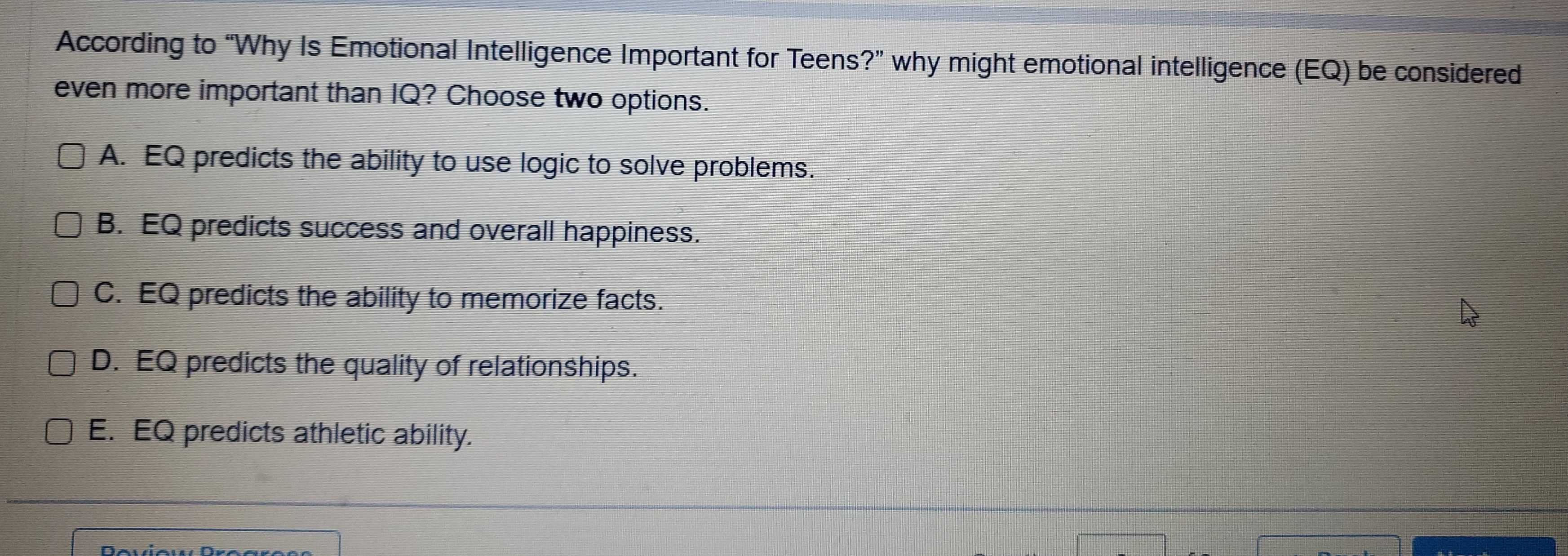 According to “Why Is Emotional Intelligence Important for Teens?” why might emotional intelligence (EQ) be considered
even more important than IQ? Choose two options.
A. EQ predicts the ability to use logic to solve problems.
B. EQ predicts success and overall happiness.
C. EQ predicts the ability to memorize facts.
D. EQ predicts the quality of relationships.
E. EQ predicts athletic ability.