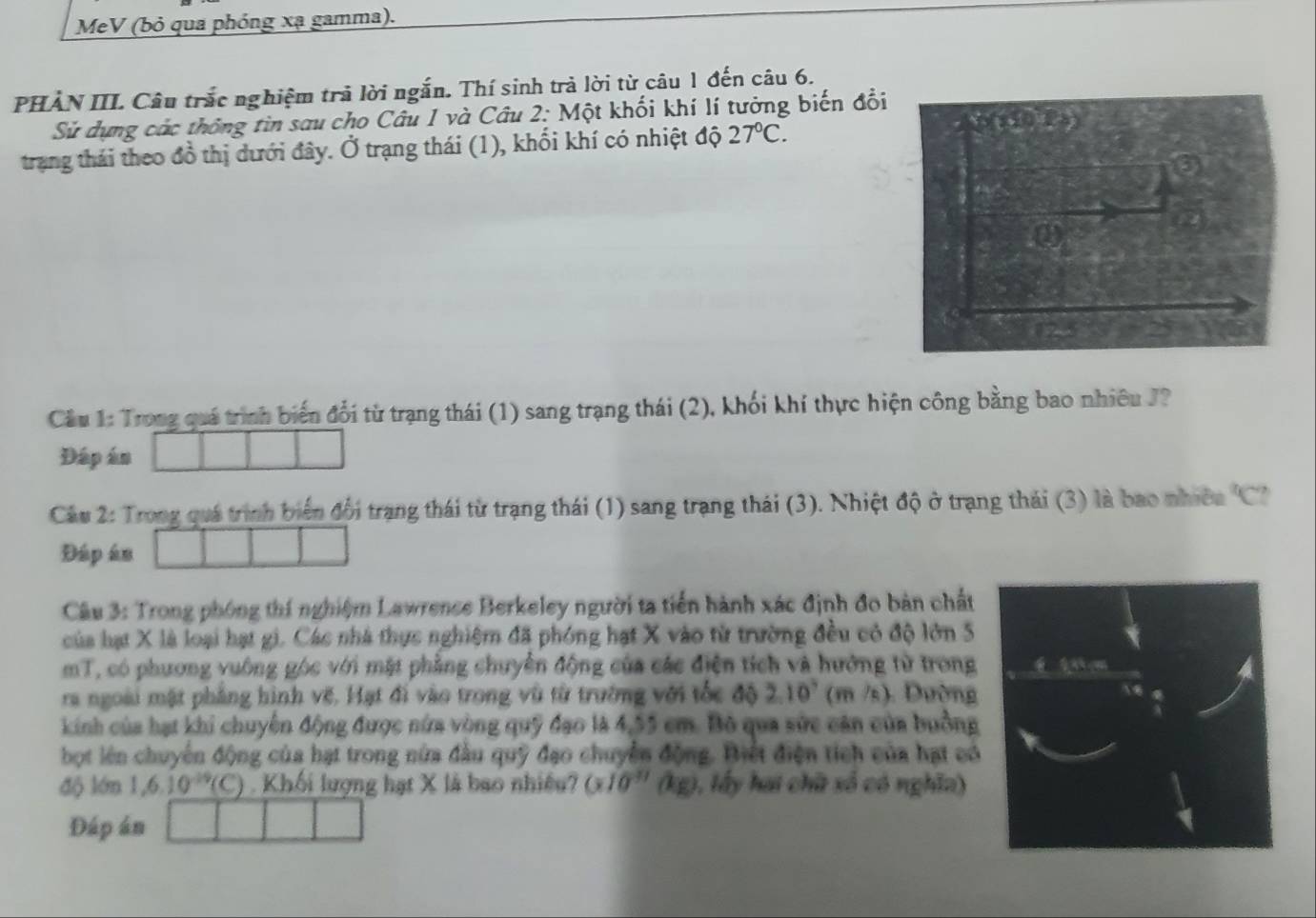 MeV (bỏ qua phóng xạ gamma). 
PHẢN III. Câu trắc nghiệm trả lời ngắn. Thí sinh trả lời từ câu 1 đến câu 6. 
Sử dựng các thống tin sau cho Câu 1 và Câu 2: Một khối khí lí tưởng biến đổi 
trang thái theo đồ thị dưới đây. Ở trạng thái (1), khối khí có nhiệt độ 27°C. 
0) 
123 
Câu 1: Trong quá trình biến đổi từ trạng thái (1) sang trạng thái (2), khối khí thực hiện công bằng bao nhiêu J? 
Đáp án 
Câu 2: Trong quá trình biển đổi trạng thái từ trạng thái (1) sang trạng thái (3). Nhiệt độ ở trạng thái (3) là bao nhiềa 'C? 
Đáp án 
Câu 3: Trong phóng thí nghiệm Lawrence Berkeley người ta tiền hành xác định đo bản chất 
của hạt X là loại hạt gi. Các nhà thực nghiệm đã phóng hạt X vào từ trường đều có độ lớn 5
mT, có phương vuông góc với mặt phẳng chuyển động của các điện tích và hướng từ trong 
ra ngoài mặt phẳng hình vẽ. Hạt đi vào trong vũ từ trường với tốc độ 210° (m /s). Dường 
kinh của hạt khi chuyên động được nửa vòng quỹ đạo là 4,55 cm. Bộ qua sức cản của buồng 
bọt lên chuyên động của hạt trong nửa đầu quỹ đạo chuyển động. Biết điện tích của hạt có 
độ lớn 1, 6.10^(-19)(C) Khối lượng hạt X là bao nhiều? (x10^(-11) (kg), lấy hai chữ xố có nghĩa) 
Đáp án