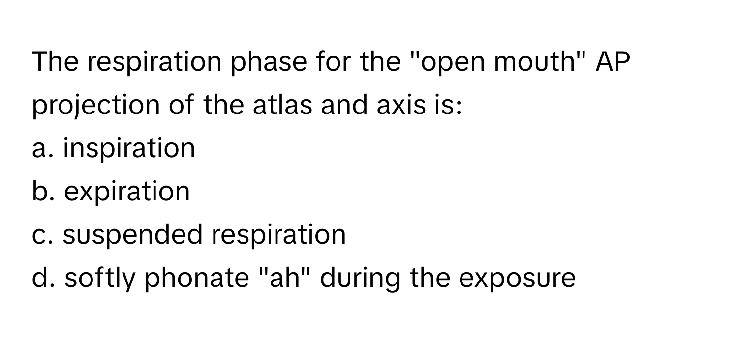 The respiration phase for the "open mouth" AP projection of the atlas and axis is:

a. inspiration
b. expiration
c. suspended respiration
d. softly phonate "ah" during the exposure