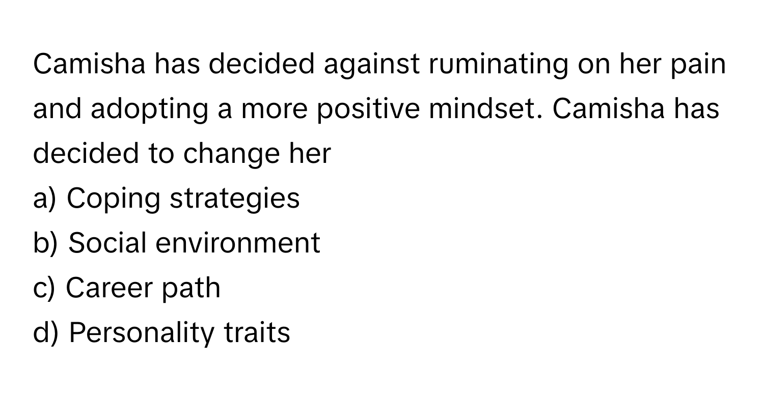 Camisha has decided against ruminating on her pain and adopting a more positive mindset. Camisha has decided to change her 
 
a) Coping strategies 
b) Social environment 
c) Career path 
d) Personality traits