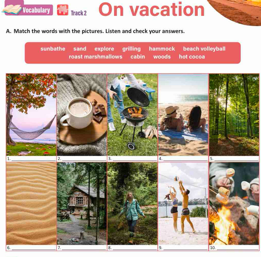 Vocabulary Track 2 On vacation
A. Match the words with the pictures. Listen and check your answers.
sunbathe sand explore grilling hammock beach volleyball
roast marshmallows cabin woods hot cocoa
1._
2._
3._
4.
_
5._
6._
7._
8._
9._
10_