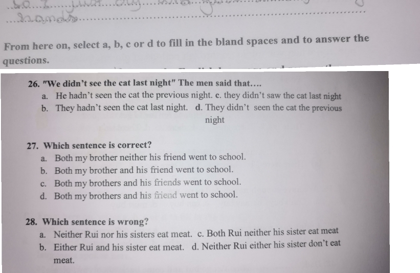 From here on, select a, b, c or d to fill in the bland spaces and to answer the
questions.
26. "We didn’t see the cat last night" The men said that…
a. He hadn’t seen the cat the previous night. c. they didn’t saw the cat last night
b. They hadn’t seen the cat last night. d. They didn’t seen the cat the previous
night
27. Which sentence is correct?
a. Both my brother neither his friend went to school.
b. Both my brother and his friend went to school.
c. Both my brothers and his friends went to school.
d. Both my brothers and his friend went to school.
28. Which sentence is wrong?
a. Neither Rui nor his sisters eat meat. c. Both Rui neither his sister eat meat
b. Either Rui and his sister eat meat. d. Neither Rui either his sister don’t eat
meat.