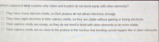 Which statement best explains why radon and krypton do not bond easily with other elements?
They have many electron shells, so their protons do not attract electrons strongly.
They have eight electrons in their valence shells, so they are stable without gaining or losing electrons.
Their valence shells are empty, so they do not need to bond with other elements to be more stable.
Their valence shells are so close to the protons in the nucleus that bonding cannot happen like in other elements.