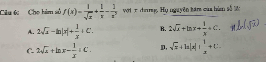 Cho hàm số f(x)= 1/sqrt(x) + 1/x - 1/x^2  với x dương. Họ nguyên hàm của hàm số là:
A. 2sqrt(x)-ln |x|+ 1/x +C.
B. 2sqrt(x)+ln x+ 1/x +C.
C. 2sqrt(x)+ln x- 1/x +C.
D. sqrt(x)+ln |x|+ 1/x +C.