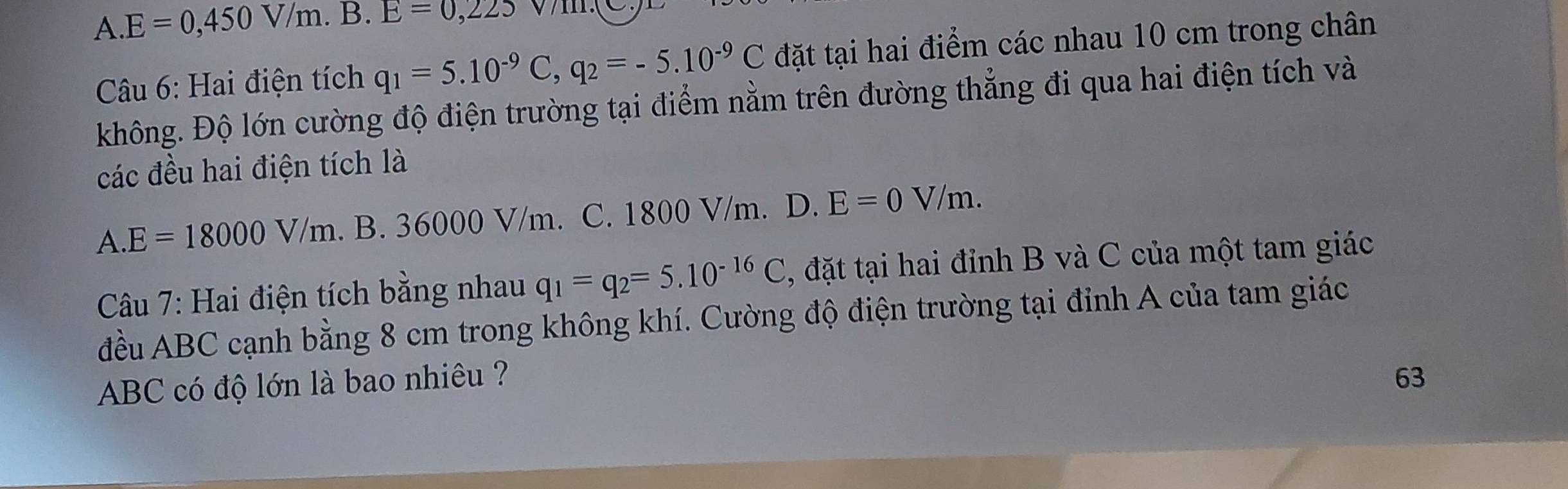 A. E=0,450V/m. B. E=0,225
Câu 6: Hai điện tích q_1=5.10^(-9)C, q_2=-5.10^(-9)C đặt tại hai điểm các nhau 10 cm trong chân
không. Độ lớn cường độ điện trường tại điểm nằm trên đường thẳng đi qua hai điện tích và
các đều hai điện tích là
A. E=18000V/m. B. 36000 V/m. C. 1800 V/m. D. E=0V/m. 
Câu 7: Hai điện tích bằng nhau q_1=q_2=5.10^(-16)C , đặt tại hai đỉnh B và C của một tam giác
đều ABC cạnh bằng 8 cm trong không khí. Cường độ điện trường tại đỉnh A của tam giác
ABC có độ lớn là bao nhiêu ? 63