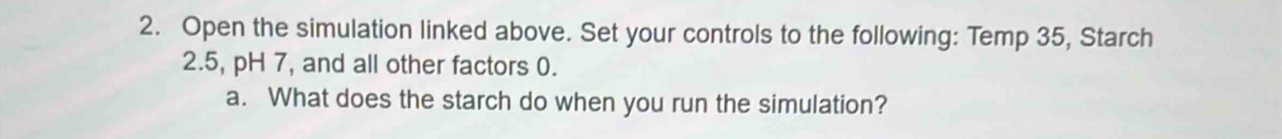 Open the simulation linked above. Set your controls to the following: Temp 35, Starch 
2. 5, pH 7, and all other factors 0. 
a. What does the starch do when you run the simulation?