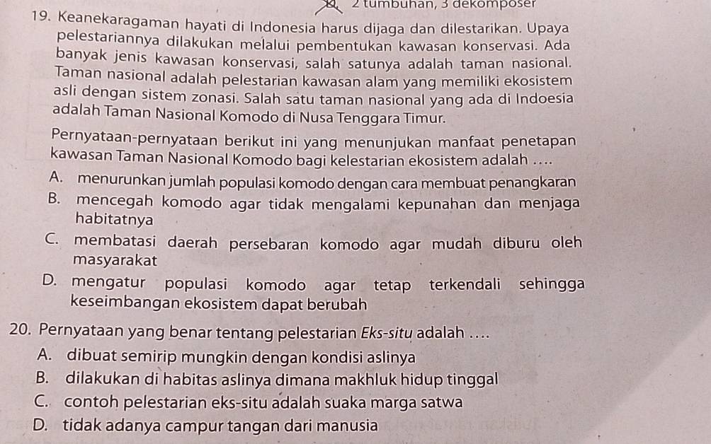 tumbuhan, 3 dekomposer
19. Keanekaragaman hayati di Indonesia harus dijaga dan dilestarikan. Upaya
pelestariannya dilakukan melalui pembentukan kawasan konservasi. Ada
banyak jenis kawasan konservasi, salah satunya adalah taman nasional.
Taman nasional adalah pelestarian kawasan alam yang memiliki ekosistem
asli dengan sistem zonasi. Salah satu taman nasional yang ada di Indoesia
adalah Taman Nasional Komodo di Nusa Tenggara Timur.
Pernyataan-pernyataan berikut ini yang menunjukan manfaat penetapan
kawasan Taman Nasional Komodo bagi kelestarian ekosistem adalah ....
A. menurunkan jumlah populasi komodo dengan cara membuat penangkaran
B. mencegah komodo agar tidak mengalami kepunahan dan menjaga
habitatnya
C. membatasi daerah persebaran komodo agar mudah diburu oleh
masyarakat
D. mengatur populasi komodo agar tetap terkendali sehingga
keseimbangan ekosistem dapat berubah
20. Pernyataan yang benar tentang pelestarian Eks-situ adalah ….
A. dibuat semirip mungkin dengan kondisi aslinya
B. dilakukan di habitas aslinya dimana makhluk hidup tinggal
C. contoh pelestarian eks-situ adalah suaka marga satwa
D. tidak adanya campur tangan dari manusia