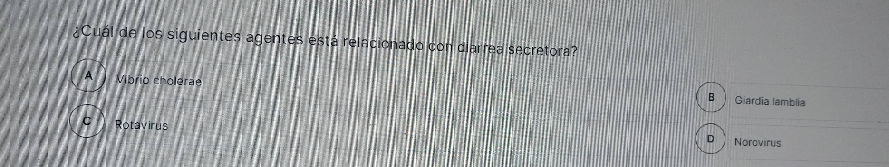 ¿Cuál de los siguientes agentes está relacionado con diarrea secretora?
A  Vibrio cholerae
B Giardia lamblia
C  Rotavirus Norovirus
D