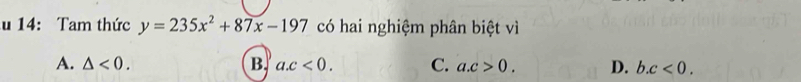 14: Tam thức y=235x^2+87x-197 có hai nghiệm phân biệt vì
A. △ <0</tex>. B. a. c<0</tex>. C. a. c>0. D. b. c<0</tex>.