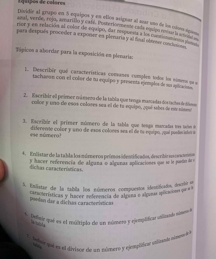 Équípos de colores
Dividir al grupo en 5 equipos y en ellos asignar al azar uno de los colores siguientes
azul, verde, rojo, amarillo y café. Posteriormente cada equipo revisar la actividad ante
rior y en relación al color de equipo, dar respuesta a los cuestionamientos planteados
para después proceder a exponer en plenaria y al final obtener conclusiones.
Tópicos a abordar para la exposición en plenaria:
1. Describir qué características comunes cumplen todos los números que se
tacharon con el color de tu equipo y presenta ejemplos de sus aplicaciones.
2. Escribir el primer número de la tabla que tenga marcadas dos taches de diferente
color y uno de esos colores sea el de tu equipo, ¿qué sabes de este número?
3. Escribir el primer número de la tabla que tenga marcadas tres taches de
diferente color y uno de esos colores sea el de tu equipo, ¿qué puedes inferir de
ese número?
4. Enlistar de la tabla los números primos identificados, describir sus características
y hacer referencia de alguna o algunas aplicaciones que se le puedan dar a
dichas características.
5. Enlistar de la tabla los números compuestos identificados, describir sus
características y hacer referencia de alguna o algunas aplicaciones que se le
puedan dar a dichas características
6. Definir qué es el múltiplo de un número y ejemplificar utilizando números de
la tabla
7.  Definir qué es el divisor de un número y ejemplificar utilizando números de la
tabla