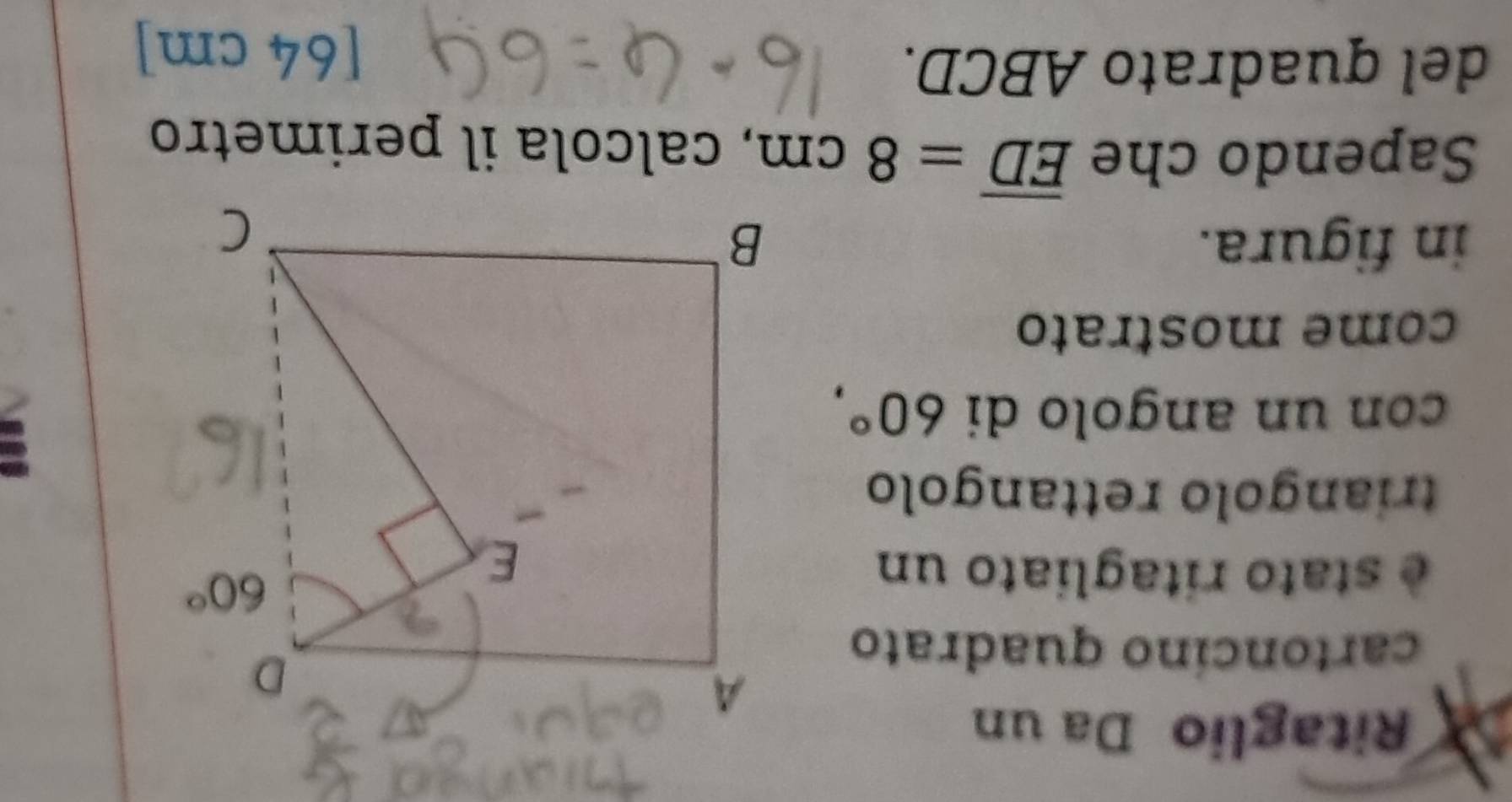 Ritaglio Da un
cartoncíno quadrato
è stato ritagliato un
triangolo rettangolo
con un angolo di 60°,
come mostrato
in figura. 
Sapendo che overline ED=8cm , calcola il perimetro
del quadrato ABCD. [64 cm]