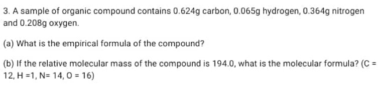 A sample of organic compound contains 0.624g carbon, 0.065g hydrogen, 0.364g nitrogen 
and 0.208g oxygen. 
(a) What is the empirical formula of the compound? 
(b) If the relative molecular mass of the compound is 194.0, what is the molecular formula? (C=
12, H=1, N=14, O=16)