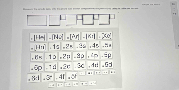 POSSIBLE POINTS: 5
Lising only the periodic table, write the ground-state electron configuration for magnesium (Mg) using the noble gas shortcut
=[He]=[Ne]=[Ar]=[Kr]=[Xe]
=[Rn],1s=2s=3s,4s=5s
=6s=1p=2p=3p=4p =5p
=6p=1d=2d=3d=4d=5d
=6d=3f=4f=5f :: # 2 :3 ::4 11=5
:; 6 ::7; 8 :: 9 :: 10 :: 14