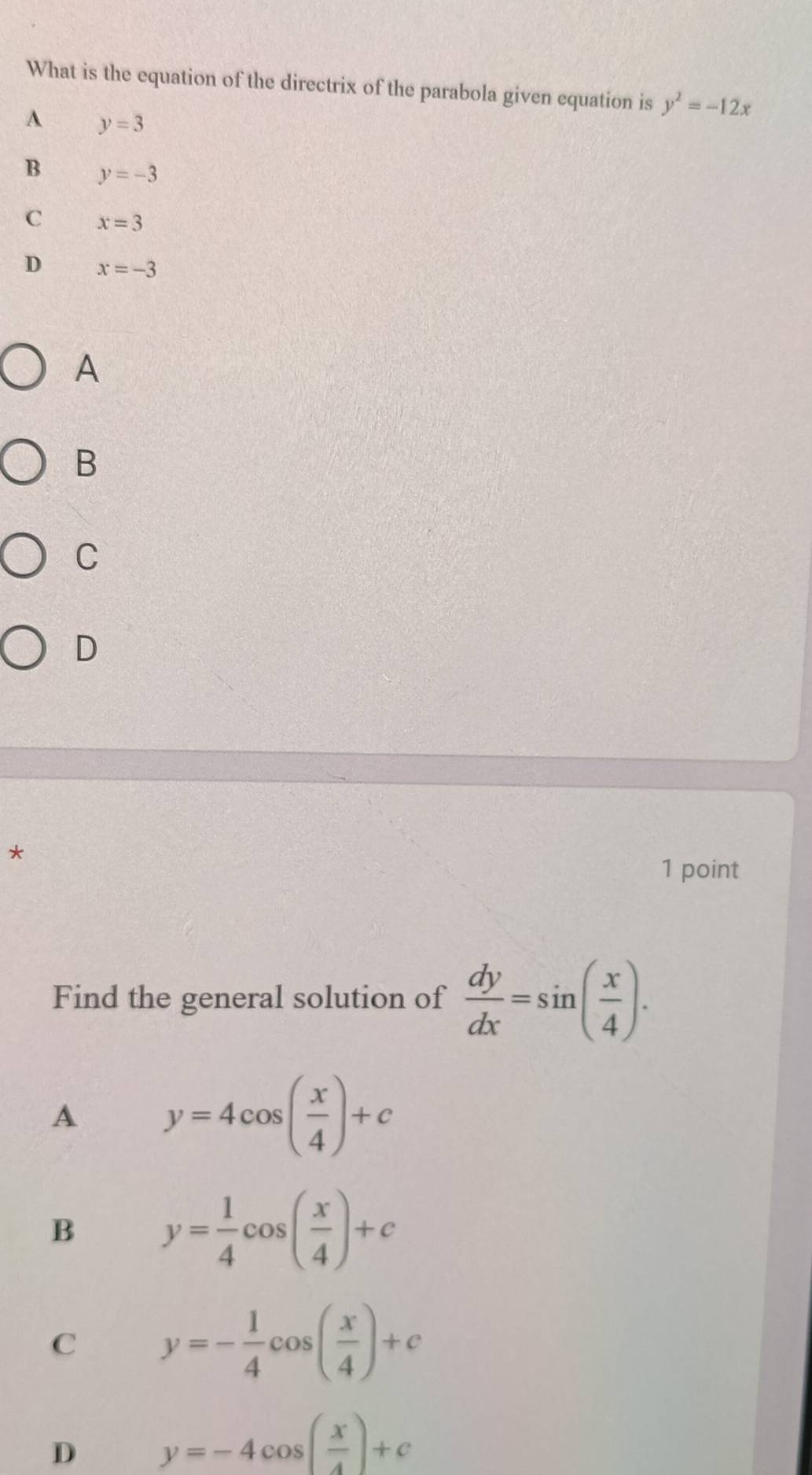 What is the equation of the directrix of the parabola given equation is y^2=-12x
A y=3
B y=-3
C x=3
D x=-3
A
B
C
D
*
1 point
Find the general solution of  dy/dx =sin ( x/4 ). 
A y=4cos ( x/4 )+c
B y= 1/4 cos ( x/4 )+c
C y=- 1/4 cos ( x/4 )+c
D y=-4cos ( x/4 )+c