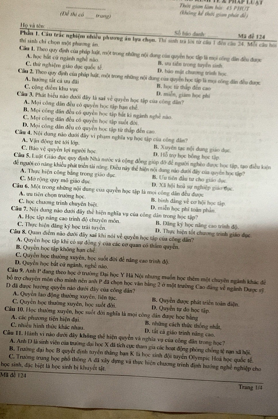 1ê & phap luật
_
Thời gian làm bài: 45 PHUT
(Để thị có_ trang)
(không kế thời gian phát đề)
Họ và tên:_
Số báo danh: Mã đễ 124
Phần 1. Câu trắc nghiệm nhiều phương án lựa chọn. Thí sinh trả lời từ cầu 1 đến câu 24. Mỗi câu hòi
thí sinh chỉ chọn một phương án.
Câu 1. Theo quy định của pháp luật, một trong những nội dung của quyền học tập là mọi công dân đều được
A. học bất cử ngành nghề nào. B. ưu tiên trong tuyển sinh
C. thử nghiệm giáo dục quốc tế. D. bảo mật chương trình học
Câu 2. Theo quy định của pháp luật, một trong những nội dung của quyền học tập là mọi công dân đều được
A. hưởng tất cả ưu đãi B. học từ thắp đến cao
C. cộng điểm khu vực D. miễn, giám học phí
Câu 3. Phát biểu nào dưới đây là sai về quyền học tập của công dân?
A. Mọi công dân đều có quyền học tập hạn chế
B. Mọi công dân đều có quyền học tập bắt kỉ ngành nghề nào.
C. Mọi công dân đều có quyền học tập suốt đời.
D. Mọi công dân đều có quyền học tập từ thấp đến cao.
Câu 4. Nội dung nào dưới đây vi phạm nghĩa vụ học tập của công dân?
A. Vận động trẻ tới lớp. B. Xuyên tạc nội dung giáo dục.
C. Bảo vệ quyền lợi người học. D. Hỗ trợ học bống học tập.
Câu 5. Luật Giáo dục quy định Nhà nước và cộng đồng giúp đỡ để người nghèo được học tập, tạo điều kiện
để người có năng khiếu phát triển tài năng. Điều này thể hiện nội dung nào dưới đây của quyền học tập?
A. Thực hiện công bằng trong giáo dục. B. Ưu tiên đầu tư cho giáo dục.
C. Mở rộng quy mô giáo dục. D. Xã hội hoả sự nghiệp giáo dục.
Câu 6. Một trong những nội dung của quyền học tập là mọi công dân đều được
A. ưu tiên chọn trường học. B. bình đằng về cơ hội học tập.
C. học chương trình chuyên biệt. D. miễn học phí toàn phan.
Câu 7. Nội dung nào dưới đây thể hiện nghĩa vụ của công dân trong học tập?
A. Học tập nâng cao trình độ chuyên môn. B. Đăng ký học nâng cao trình độ.
C. Thực hiện đăng ký học trái tuyển. D. Thực hiện tốt chương trình giáo dục
Câu 8. Quan điểm nào dưới đây sai khi nói về quyền học tập của công dân?
A. Quyền học tập khi có sự đồng ý của các cơ quan có thầm quyền.
B. Quyền học tập không hạn chế.
C. Quyền học thường xuyên, học suốt đời để nâng cao trình độ.
D. Quyền học bất cứ ngành, nghề nào.
Câu 9. Anh P đang theo học ở trường Đại học Y Hà Nội nhưng muốn học thêm một chuyên ngành khác đề
bổ trợ chuyên môn cho mình nên anh P đã chọn học văn bằng 2 ở một trường Cao đẳng về ngành Dược sỹ
D đã được hưởng quyền nào dưới đây của công dân?
A. Quyền lao động thường xuyên, liên tục. B. Quyền được phát triển toàn diện.
C. Quyền học thường xuyên, học suốt đời. D. Quyền tự do học tập.
Câu 10. Học thường xuyên, học suốt đời nghĩa là mọi công dân được học bằng
A. các phương tiện hiện đại. B. những cách thức thống nhất,
C. nhiều hình thức khác nhau. D. tất cả giáo trình nâng cao.
Câu 11. Hành vi nào dưới đây không thể hiện quyền và nghĩa vụ của công dân trong học?
A. Anh D là sinh viên của trường đại học X đã tích cực tham gia các hoạt động phòng chống tệ nạn xã hội.
B. Trường đại học B quyết định tuyển thắng bạn K là học sinh đội tuyển Olympic Hoá học quốc tế.
C. Trường trung học phổ thông A đã xây dựng và thực hiện chương trình định hướng nghề nghiệp cho
học sinh, đặc biệt là học sinh bị khuyết tật.
Mã đề 124
Trang 1/4