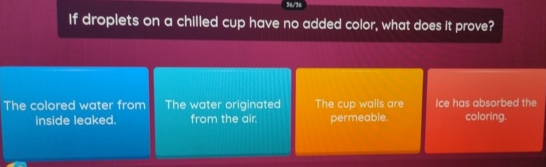 36/36
If droplets on a chilled cup have no added color, what does it prove?
The colored water from The water originated The cup walls are Ice has absorbed the
inside leaked. from the air. permeable. coloring.