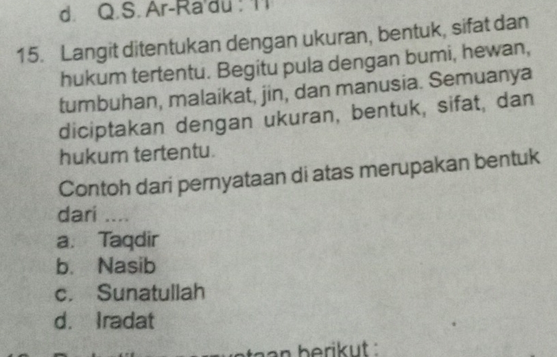 d. Q.S. Ar-Ra'du : Il
15. Langit ditentukan dengan ukuran, bentuk, sifat dan
hukum tertentu. Begitu pula dengan bumi, hewan,
tumbuhan, malaikat, jin, dan manusia. Semuanya
diciptakan dengan ukuran, bentuk, sifat, dan
hukum tertentu.
Contoh dari pernyataan di atas merupakan bentuk
dari ....
a. Taqdir
b. Nasib
c. Sunatullah
d. Iradat