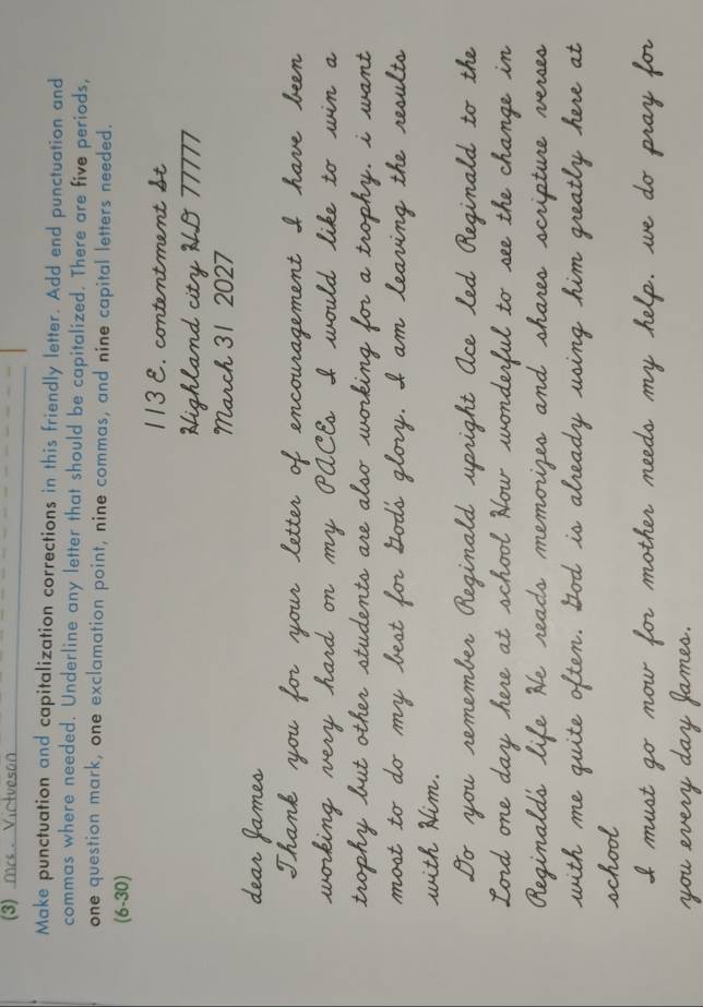 mas Victveson 
Make punctuation and capitalization corrections in this friendly letter. Add end punctuation and 
commas where needed. Underline any letter that should be capitalized. There are five periods, 
one question mark, one exclamation point, nine commas, and nine capital letters needed. 
(6-30) 
ch 31 2027