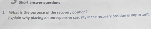 Short answer questions 
1. What is the purpose of the recovery position? 
Explain why placing an unresponsive casualty in the recovery position is important.