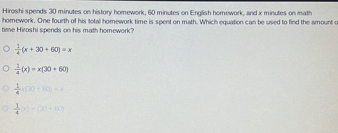 Hiroshi spends 30 minutes on history homework, 60 minutes on English homework, and x minutes on math
homework. One fourth of his total homework time is spent on math. Which equation can be used to find the amount o
time Hiroshi spends on his math homework?
 1/4 (x+30+60)=x
 1/4 (x)=x(30+60)
 1/4 * (30+60)=x
 1/4 (x)=(30+60)