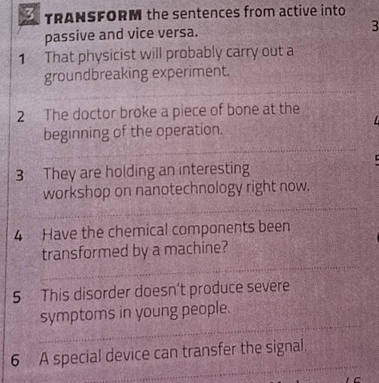 TRANSFORM the sentences from active into 
passive and vice versa. 
3 
1 That physicist will probably carry out a 
groundbreaking experiment. 
2 The doctor broke a piece of bone at the 
beginning of the operation. 
3 They are holding an interesting 
workshop on nanotechnology right now. 
4 Have the chemical components been 
transformed by a machine? 
5 This disorder doesn't produce severe 
symptoms in young people. 
6 A special device can transfer the signal.