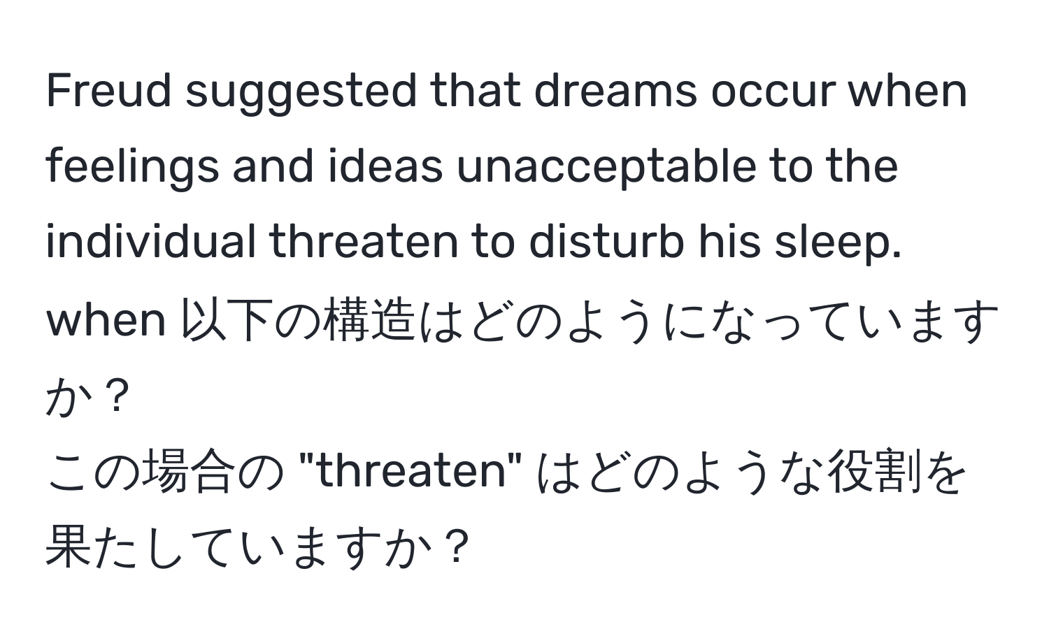 Freud suggested that dreams occur when feelings and ideas unacceptable to the individual threaten to disturb his sleep.  
when 以下の構造はどのようになっていますか？  
この場合の "threaten" はどのような役割を果たしていますか？