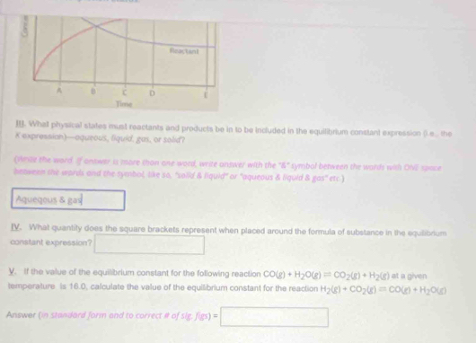 Whall physical states must reactants and products be in to be included in the equilibrium constant expression ().e... the
K expressian)—aqueous, liquid, gas, or solid?
(Wnte the word. If ontwer is more thon one word, write answer with the "&" symbol between the words with ONi space
beaween the words and the symbol, like so, "solid & liquid" or 'aqueous & liquid & gas" etc.)
Aqueqous & gas
IV. What quantity does the square brackets represent when placed around the formula of substance in the equilibrium
constant expression? ∴ △ ADCsim △ ABC
V. If the value of the equilibrium constant for the following reaction CO(g)+H_2O(g)leftharpoons CO_2(g)+H_2(g) at a given
temperature is 16.0, calculate the value of the equilibrium constant for the reaction H_2(g)+CO_2(g)=CO(g)+H_2O(g)
Answer (in standard form and to correct # of sig,f(gs)=□