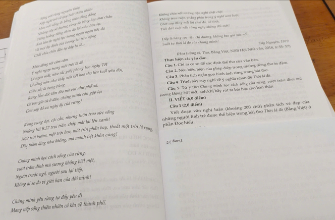 Sống với rừng nguyên thủy nghi toà về qy luật thiên nhiên
Không tran tuật phẳng phâu trong ý nghĩ sơn lưới,
baau cới năng đo bằng mùa đẳng đẳng
Không chia nổi những tiện nghi chặt chội
430°
Những cây số tường vừng đo bằng lớp chai chân
Tế đứt ruột nếu từng ngày không đổi mới
Cng hoàng tiếng chim đo lối môn liên Lạc
Ghét cay đẳng mỗi lời chai đá, vô tinh.
Dây là hàng cọc tiêu chi đường, không bao giờ xóa nổi,
Chất chiu chin dân tự đây ba lô.. ih làa đo nghi lực trong ngàn ngàn hốc đã
Suốt tự thời là đỏ của chúng minh! Tây Nguyên, 1979
Và mội dy định của tương lai trìu nặng
(Hoa tường vi, Tho, Bằng Việt, NXB Hội Nhà văn, 2015, tr 45=32=
Mùa động rột câm cầm
Thực hiện các yêu cầu
Câu 2. Nêu biểu hiện của phép điệp trong những đòng tho in đầm.
2 nghi ngựy trong một trời là đó
Là ngon mất, như rắc giấy phong bao ngày Tết
Câu 1. Chi ra cơ sở đế xác định thế tho của văn bàn
Câu 3. Phân tích ngắn gọn hình ành rừng trong bài thơ.
Câu 4. Trình bày suy nghĩ về ý nghĩa nhan đề Thời là đô.
Gia sắc lá tưng bừng Là nông năn như thấp nến kết hoa cho lửa tuổi yêu đời,
Câu 5. Từ ý thơ Chúng mình học cách sống của rừng, vượt trăm đinh mù
sang không biệt mệt, anh/chị hãy rút ra bài học cho bản thân.
Rừng lầm đốc lầm đèo mà vui như phố xã,
II. VIẾT (6,0 điểm)
Con say đồ au ngày ấy của rừng? Có bao giờ và ở đầu, chúng minh còn gặp lại
Câu 1 (2,0 điểm)
Viết đoạn văn nghị luận (khoảng 200 chữ) phân tích vẻ đẹp của
những người lính trẻ được thế hiện trong bài thơ Thời là đỏ (Bằng Việt) ở
Rừng vụng đại, cộc cần, nhưng tuôn trào sức sống
Những bãi B.52 trụi trấn, chớp mắt lại lên xanh!
Một trời bướm, một trời hoa, một trời phấn bay, thoất một trời là rựng
Đu thăm lặng như không, mà mãnh liệt khôn cùng! phần Đọc hiệu
१/८ 8७७4L
Chúng mình học cách sống của rừng,
vuợt trăm đinh mù sương không biết mệt,
Người trước ngã, người sau lại tiếp,
Không ai so đo vì giới hạn của đời mình!
Chúng mình yêu rừng tự đẩy yêu đi
Mang nếp sống thiên nhiên cả khi về thành phố,