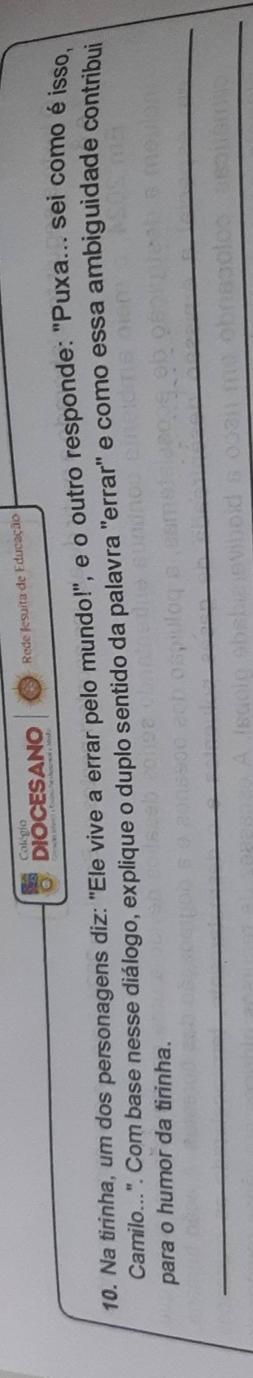 Colégio 
DIOCESANO Rede Jesuita de Educação 
10. Na tirínha, um dos personagens diz: "Ele vive a errar pelo mundo!", e o outro responde: "Puxa... sei como é isso, 
Camilo...". Com base nesse diálogo, explique o duplo sentido da palavra "errar" e como essa ambiguidade contribui 
_ 
para o humor da tirinha. 
_