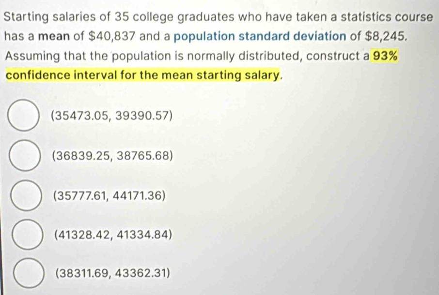 Starting salaries of 35 college graduates who have taken a statistics course
has a mean of $40,837 and a population standard deviation of $8,245.
Assuming that the population is normally distributed, construct a 93%
confidence interval for the mean starting salary.
(35473.05,39390.57)
(36839.25,38765.68)
(35777.61,44171.36)
(41328.42,41334.84)
(38311.69, 4 3362.31