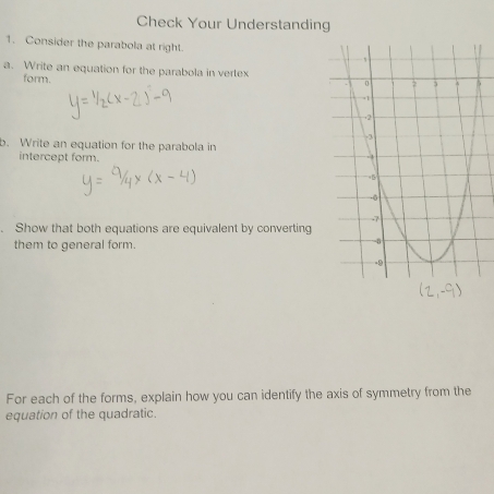 Check Your Understanding 
1. Consider the parabola at right. 
a. Write an equation for the parabola in vertex 
form. 
b. Write an equation for the parabola in 
intercept form. 
Show that both equations are equivalent by converting 
them to general form. 
For each of the forms, explain how you can identify the axis of symmetry from the 
equation of the quadratic.