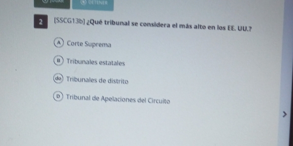 DETENER
2 [SSCG13b] ¿Qué tribunal se considera el más alto en los EE. UU.?
A Corte Suprema
B Tribunales estatales
do Tribunales de distrito
Tribunal de Apelaciones del Circuito