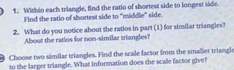 Within each triangle, find the ratio of shortest side to longest side. 
Find the ratio of shortest side to “middle” side. 
2. What do you notice about the ratios in part (1) for similar triangles? 
About the ratios for non-similar triangles? 
Choose two similar triangles. Find the scale factor from the smaller triangle 
to the larger triangle. What information does the scale factor give?