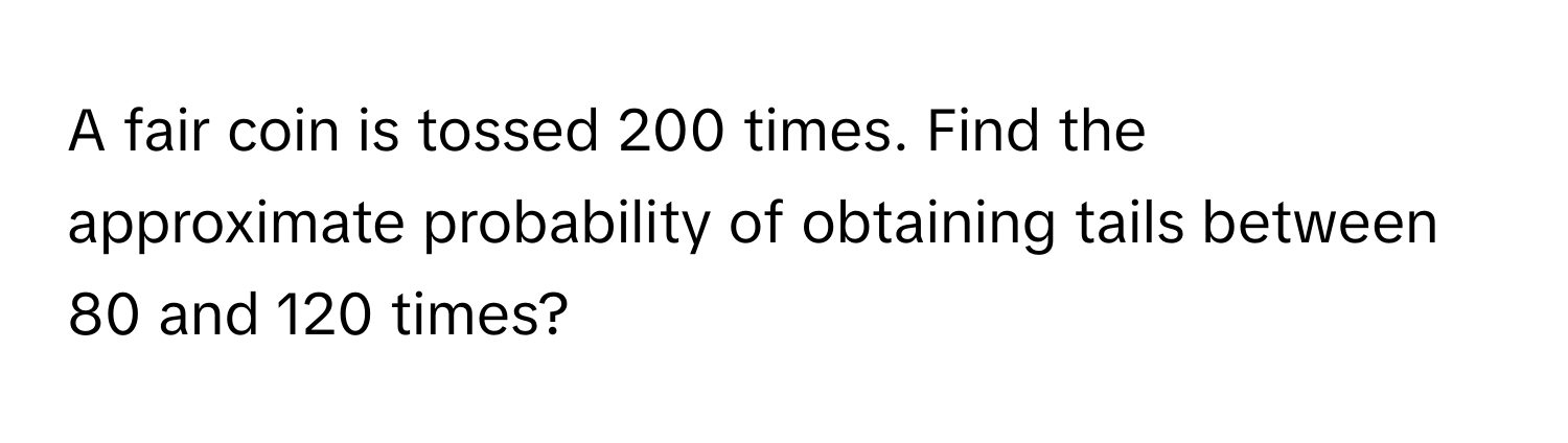 A fair coin is tossed 200 times. Find the approximate probability of obtaining tails between 80 and 120 times?