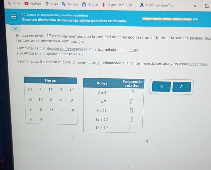 Gmail YouTube Maps Traducir Noticias el-gran-libro-de-la-... A ALEKS - Emiliano Ân.., » 
Bloque IV: probabilidad y modelos estadísticos 
Crear una distribución de frecuencia relativa para datos acumulados 0/5
En una encuesta, 17 personas mencionaron la cantidad de horas que pasaron en Internet la semana pasada. Sus 
respuestas se muestran a continuación. 
Completar la distribución de frecuencia relativa acumulada de los datos. 
(Se utiliza una amplitud de clase de 4.) 
Escribir cada frecuencia relativa como un decimal redondeado a la centésima más cercana y no como porcentaje. 
×