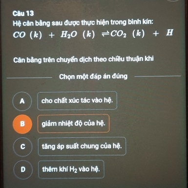 Hệ cân bằng sau được thực hiện trong bình kín:
CO(k)+H_2O(k)leftharpoons CO_2(k)+H
Cân bằng trên chuyển dịch theo chiều thuận khi
_
_
Chọn một đáp án đúng
_
A cho chất xúc tác vào hệ.
B giảm nhiệt độ của hệ.
C tăng áp suất chung của hệ.
D thêm khí H_2 vào hệ.