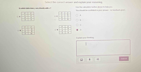 Select the correct answer and explain your reasoning
Use the calculator button above to help you.
In which table does y vary directly with x ? You should be confident in your answer - no feedback given.
A.
○ 
○ B
C
□ D
( 
Explain your thinking
I
V Submil