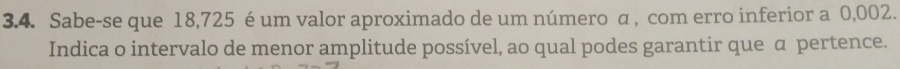 Sabe-se que 18,725 é um valor aproximado de um número α , com erro inferior a 0,002. 
Indica o intervalo de menor amplitude possível, ao qual podes garantir que α pertence.