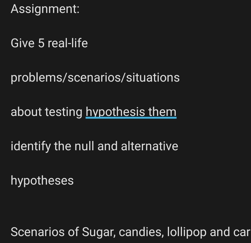 Assignment: 
Give 5 real-life 
problems/scenarios/situations 
about testing hypothesis them 
identify the null and alternative 
hypotheses 
Scenarios of Sugar, candies, lollipop and car