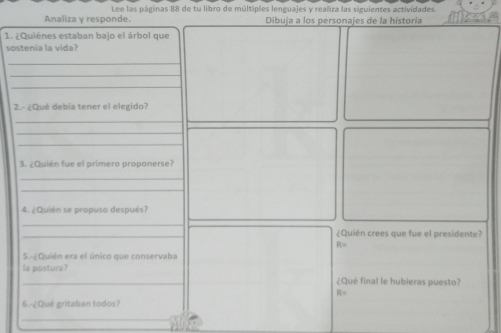 Lee las páginas 88 de tu libro de múltiples lenguajes y realiza las siguientes actividades. 
Analiza y responde. Dibuja a los personajes de la historía 
1. ¿Quiénes estaban bajo el árbol que 
sostenía la vida? 
_ 
_ 
_ 
2.- ¿Qué debía tener el elegido? 
_ 
_ 
_ 
3. ¿Quién fue el primero proponerse? 
_ 
_ 
4. ¿Quién se propuso después? 
_ 
_ 
¿Quién crees que fue el presidente?
R=
5.-¿Quién era el único que conservaba 
la postura? ¿Qué final le hubieras puesto?
R=
6. ¿Qué gritaban todos? 
_